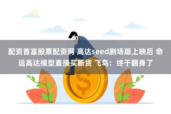 配资首富股票配资网 高达seed剧场版上映后 命运高达模型直接买断货 飞鸟：终于翻身了