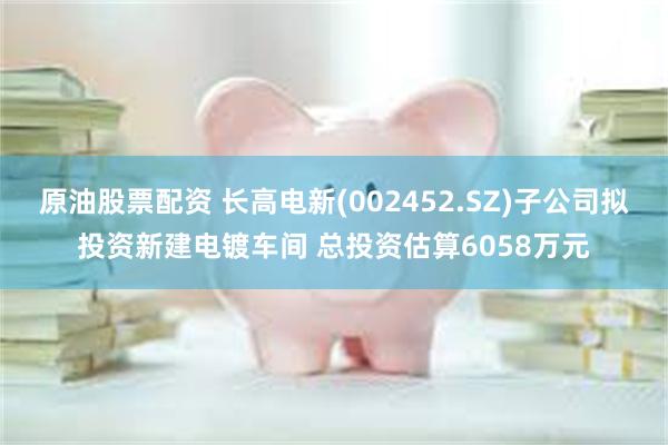 原油股票配资 长高电新(002452.SZ)子公司拟投资新建电镀车间 总投资估算6058万元
