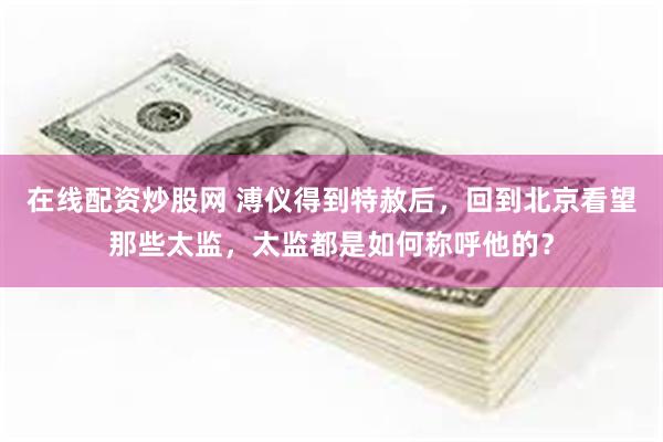 在线配资炒股网 溥仪得到特赦后，回到北京看望那些太监，太监都是如何称呼他的？