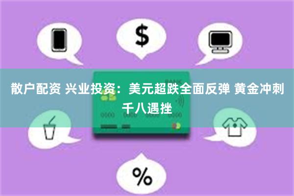 散户配资 兴业投资：美元超跌全面反弹 黄金冲刺千八遇挫