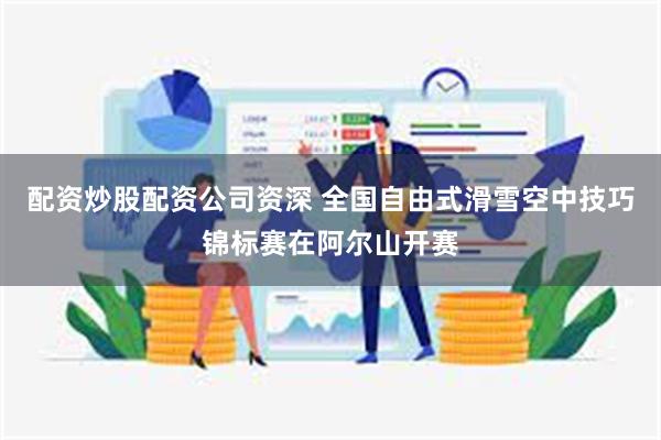 配资炒股配资公司资深 全国自由式滑雪空中技巧锦标赛在阿尔山开赛