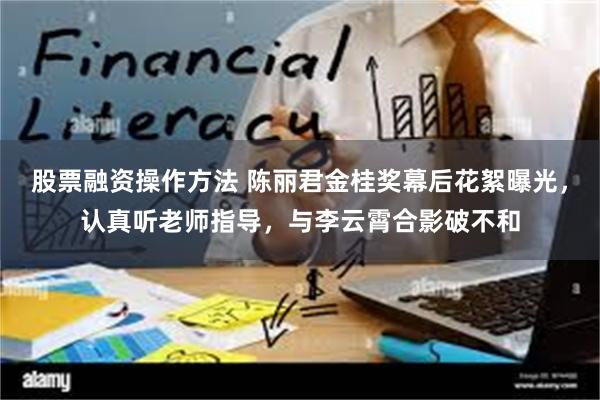 股票融资操作方法 陈丽君金桂奖幕后花絮曝光，认真听老师指导，与李云霄合影破不和