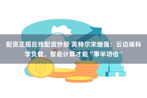 配资正规在线配资炒股 英特尔宋继强：云边端科学负载，智能计算才能“事半功倍”