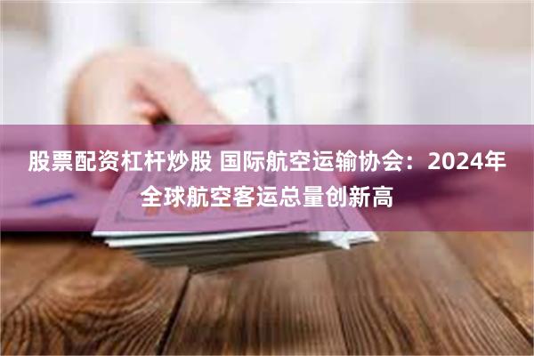 股票配资杠杆炒股 国际航空运输协会：2024年全球航空客运总量创新高