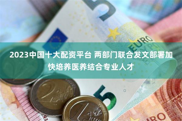 2023中国十大配资平台 两部门联合发文部署加快培养医养结合专业人才