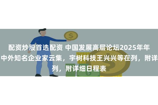 配资炒股首选配资 中国发展高层论坛2025年年会开幕：中外知名企业家云集，宇树科技王兴兴等在列，附详细日程表