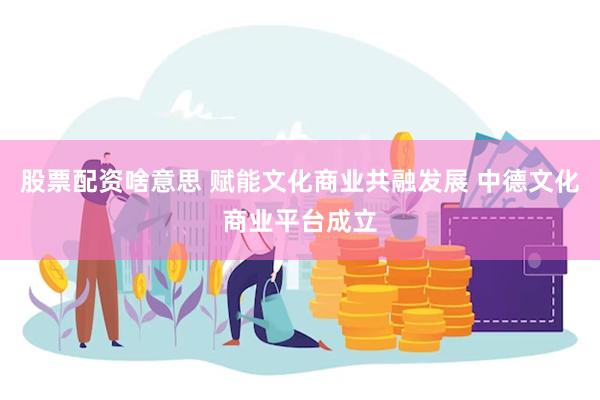 股票配资啥意思 赋能文化商业共融发展 中德文化商业平台成立