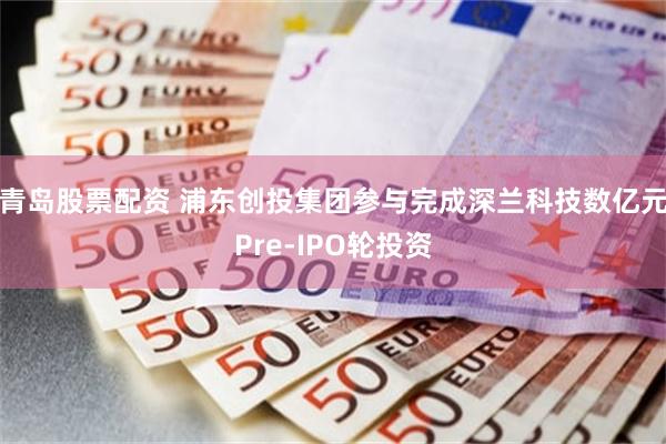 青岛股票配资 浦东创投集团参与完成深兰科技数亿元Pre-IPO轮投资