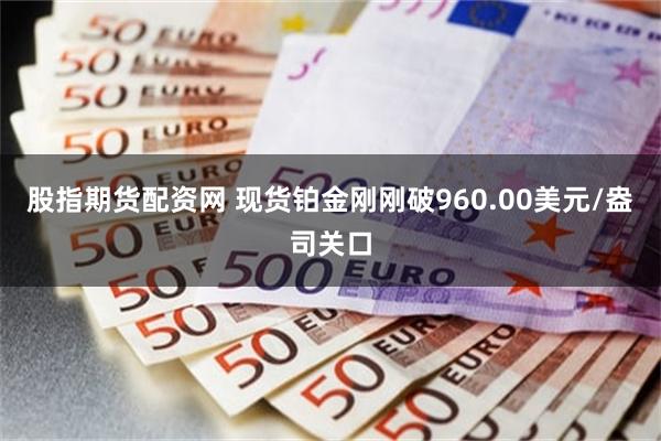 股指期货配资网 现货铂金刚刚破960.00美元/盎司关口