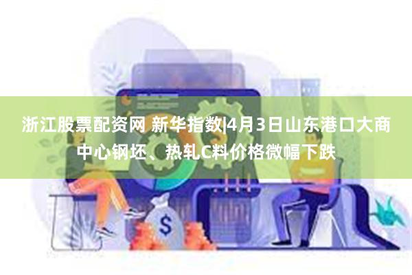 浙江股票配资网 新华指数|4月3日山东港口大商中心钢坯、热轧C料价格微幅下跌