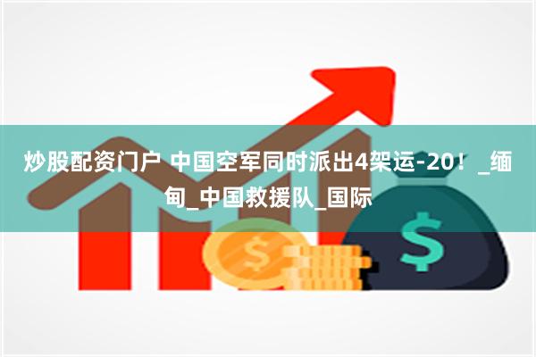 炒股配资门户 中国空军同时派出4架运-20！_缅甸_中国救援队_国际