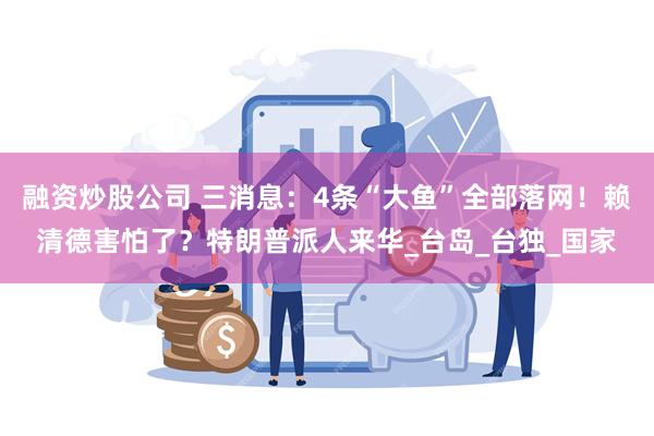 融资炒股公司 三消息：4条“大鱼”全部落网！赖清德害怕了？特朗普派人来华_台岛_台独_国家