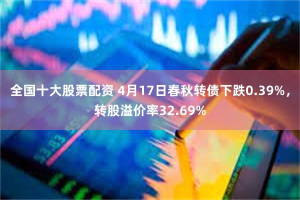 全国十大股票配资 4月17日春秋转债下跌0.39%，转股溢价率32.69%