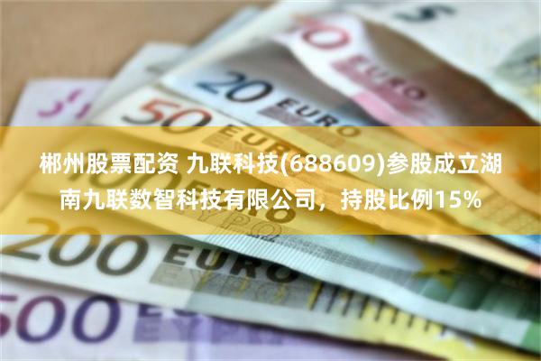 郴州股票配资 九联科技(688609)参股成立湖南九联数智科技有限公司，持股比例15%