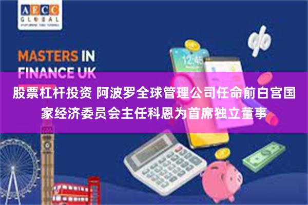 股票杠杆投资 阿波罗全球管理公司任命前白宫国家经济委员会主任科恩为首席独立董事