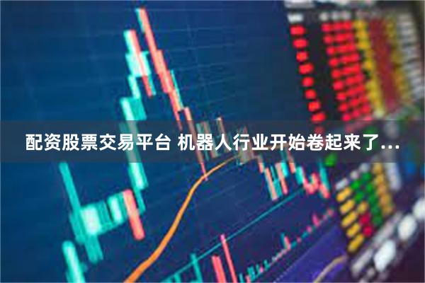 配资股票交易平台 机器人行业开始卷起来了…