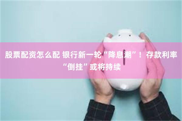 股票配资怎么配 银行新一轮“降息潮”！存款利率“倒挂”或将持续