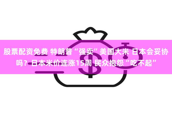 股票配资免费 特朗普“强卖”美国大米 日本会妥协吗？日本米价连涨15周 民众抱怨“吃不起”