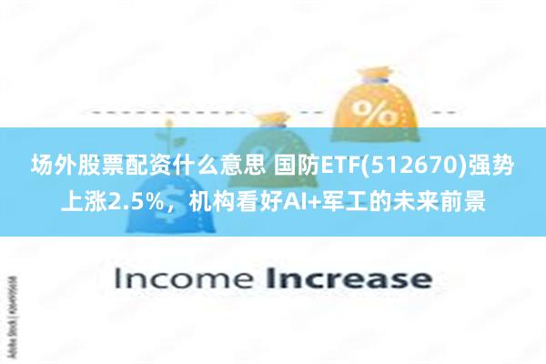 场外股票配资什么意思 国防ETF(512670)强势上涨2.5%，机构看好AI+军工的未来前景