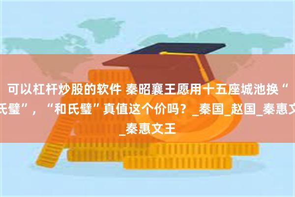 可以杠杆炒股的软件 秦昭襄王愿用十五座城池换“和氏璧”，“和氏璧”真值这个价吗？_秦国_赵国_秦惠文王