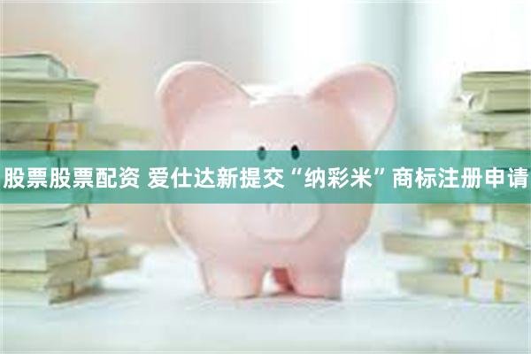 股票股票配资 爱仕达新提交“纳彩米”商标注册申请
