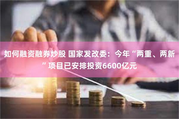 如何融资融券炒股 国家发改委：今年“两重、两新”项目已安排投资6600亿元
