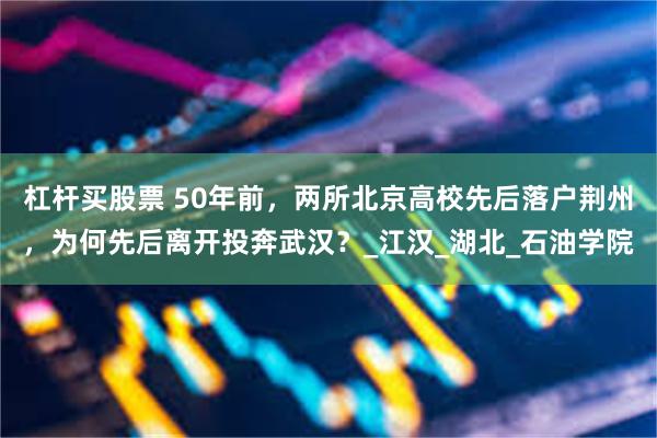 杠杆买股票 50年前，两所北京高校先后落户荆州，为何先后离开投奔武汉？_江汉_湖北_石油学院