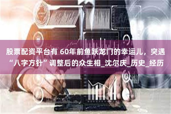 股票配资平台有 60年前鱼跃龙门的幸运儿，突遇“八字方针”调整后的众生相_沈尔庆_历史_经历