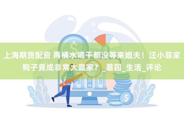 上海期货配资 两桶水喝干都没等来姐夫！汪小菲家狗子竟成非常大赢家？_墓园_生活_评论