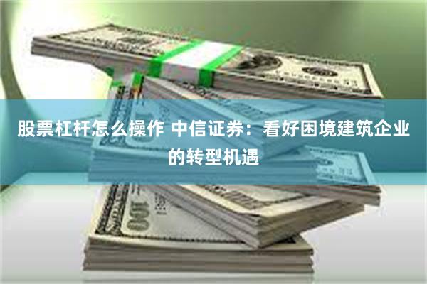 股票杠杆怎么操作 中信证券：看好困境建筑企业的转型机遇