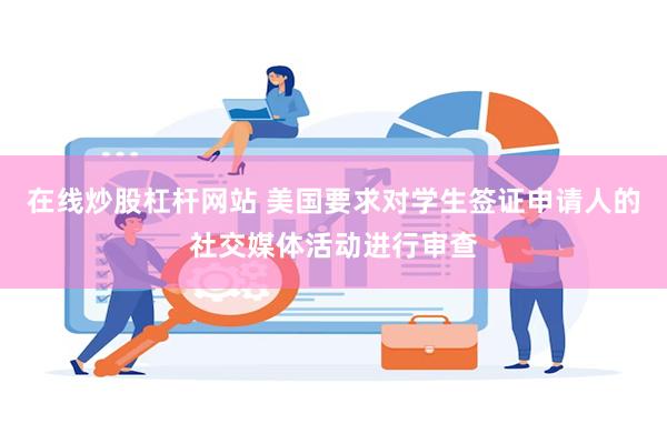 在线炒股杠杆网站 美国要求对学生签证申请人的社交媒体活动进行审查