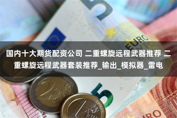 国内十大期货配资公司 二重螺旋远程武器推荐 二重螺旋远程武器套装推荐_输出_模拟器_雷电