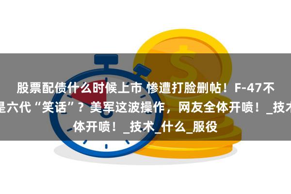 股票配债什么时候上市 惨遭打脸删帖！F-47不是六代机，是六代“笑话”？美军这波操作，网友全体开喷！_技术_什么_服役